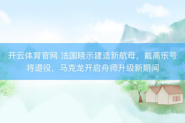 开云体育官网 法国晓示建造新航母，戴高乐号将退役，马克龙开启舟师升级新期间