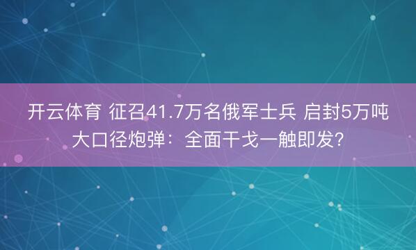 开云体育 征召41.7万名俄军士兵 启封5万吨大口径炮弹：全面干戈一触即发？