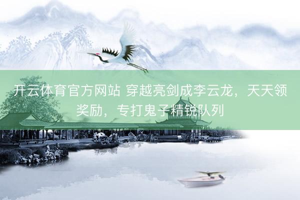 开云体育官方网站 穿越亮剑成李云龙，天天领奖励，专打鬼子精锐队列