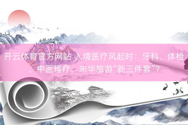 开云体育官方网站 入境医疗风起时：牙科、体检、中医理疗，来华旅游“新三件套”？