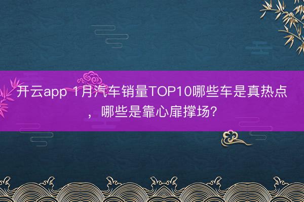 开云app 1月汽车销量TOP10哪些车是真热点，哪些是靠心扉撑场？
