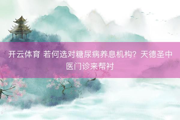 开云体育 若何选对糖尿病养息机构？天德圣中医门诊来帮衬