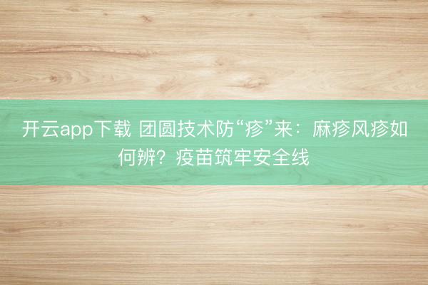 开云app下载 团圆技术防“疹”来：麻疹风疹如何辨？疫苗筑牢安全线