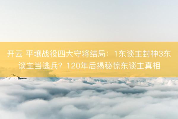 开云 平壤战役四大守将结局：1东谈主封神3东谈主当逃兵？120年后揭秘惊东谈主真相