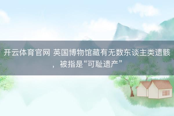 开云体育官网 英国博物馆藏有无数东谈主类遗骸，被指是“可耻遗产”