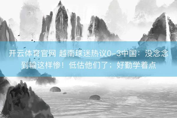 开云体育官网 越南球迷热议0-3中国：没念念到输这样惨！低估他们了；好勤学着点