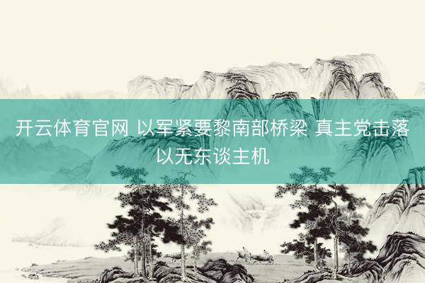 开云体育官网 以军紧要黎南部桥梁 真主党击落以无东谈主机
