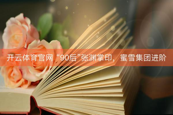 开云体育官网 “90后”张渊掌印，蜜雪集团进阶