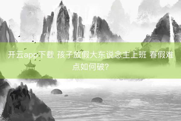 开云app下载 孩子放假大东说念主上班 春假难点如何破？