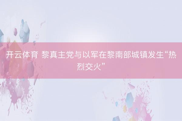 开云体育 黎真主党与以军在黎南部城镇发生“热烈交火”