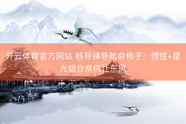 开云体育官方网站 核导弹导航命根子：惯性+星光组合奈何让东风
