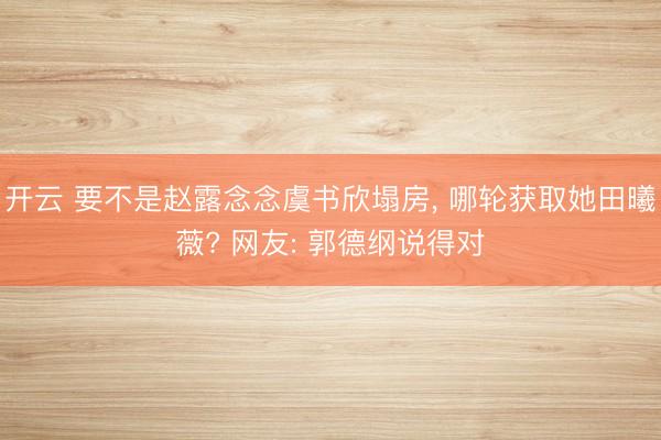 开云 要不是赵露念念虞书欣塌房, 哪轮获取她田曦薇? 网友: 郭德纲说得对