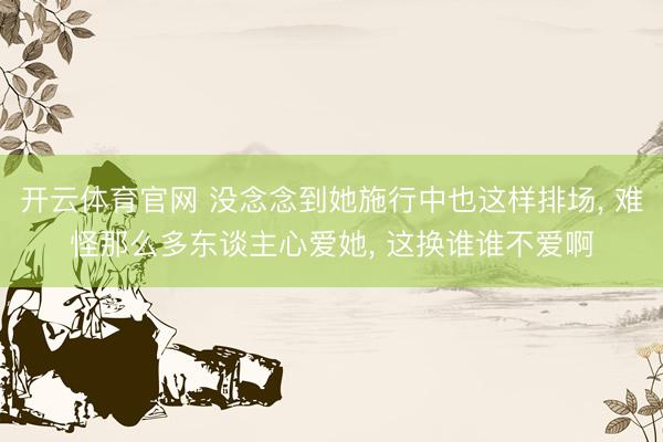 开云体育官网 没念念到她施行中也这样排场, 难怪那么多东谈主心爱她, 这换谁谁不爱啊