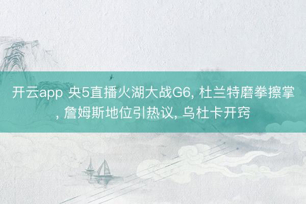 开云app 央5直播火湖大战G6, 杜兰特磨拳擦掌, 詹姆斯地位引热议, 乌杜卡开窍